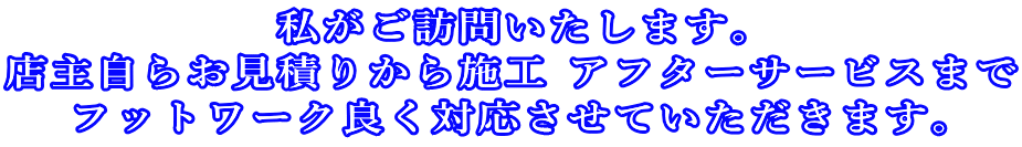私がご訪問いたします。 店主自らお見積りから施工 アフターサービスまで フットワーク良く対応させていただきます。 